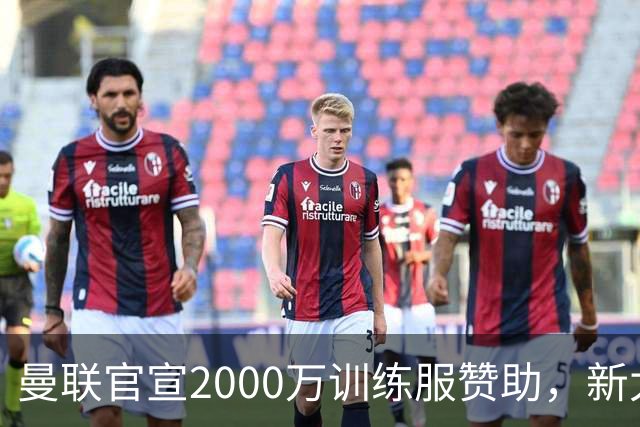 曼联官宣2000万训练服赞助，新太子穿不了！蒂莱曼斯确定周六首秀